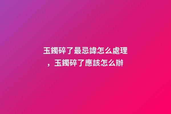 玉鐲碎了最忌諱怎么處理，玉鐲碎了應該怎么辦